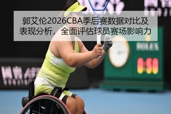 郭艾伦2026CBA季后赛数据对比及表现分析，全面评估球员赛场影响力